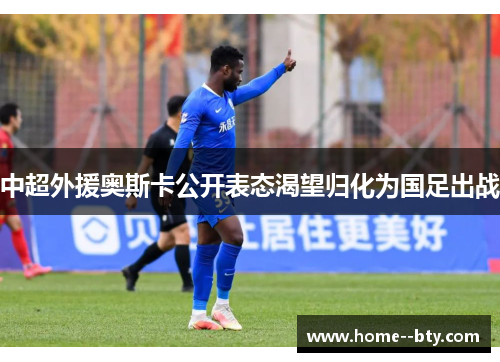 中超外援奥斯卡公开表态渴望归化为国足出战