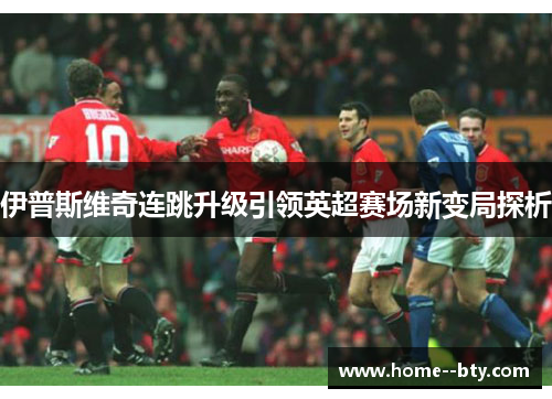 伊普斯维奇连跳升级引领英超赛场新变局探析