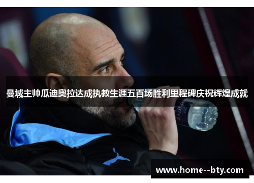 曼城主帅瓜迪奥拉达成执教生涯五百场胜利里程碑庆祝辉煌成就 曼城主帅瓜迪奥拉达成执教生涯五百场胜利里程碑庆祝辉煌成就