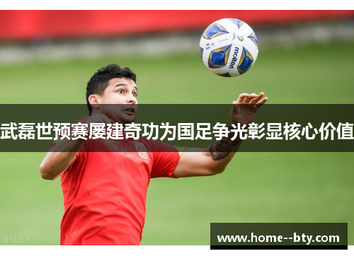 武磊世预赛屡建奇功为国足争光彰显核心价值