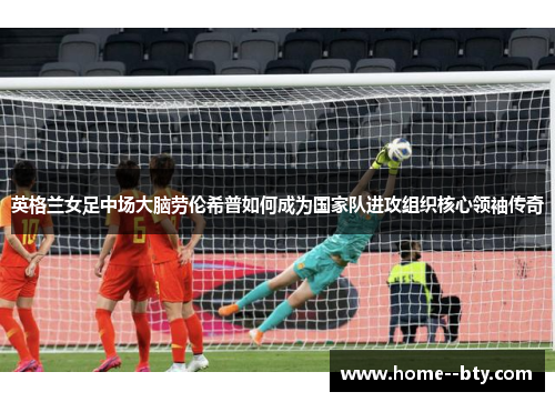 英格兰女足中场大脑劳伦希普如何成为国家队进攻组织核心领袖传奇