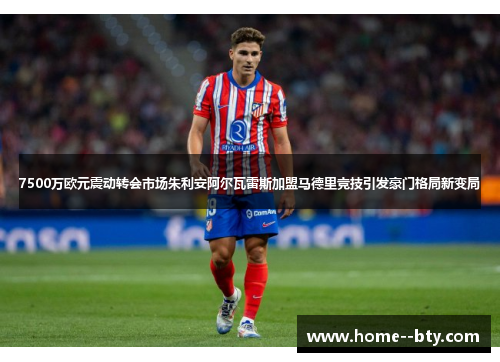 7500万欧元震动转会市场朱利安阿尔瓦雷斯加盟马德里竞技引发豪门格局新变局