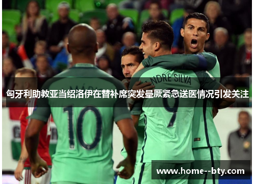 匈牙利助教亚当绍洛伊在替补席突发晕厥紧急送医情况引发关注