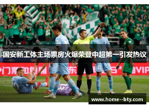 国安新工体主场票房火爆荣登中超第一引发热议