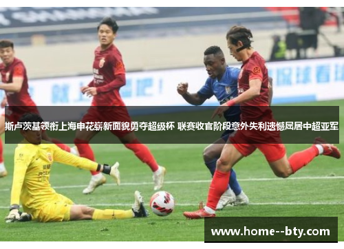 斯卢茨基领衔上海申花崭新面貌勇夺超级杯 联赛收官阶段意外失利遗憾屈居中超亚军