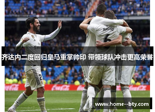 齐达内二度回归皇马重掌帅印 带领球队冲击更高荣誉