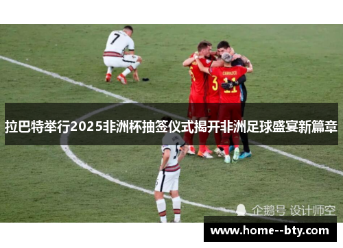 拉巴特举行2025非洲杯抽签仪式揭开非洲足球盛宴新篇章