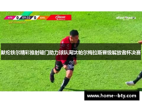 默伦铁尔精彩推射破门助力球队淘汰帕尔梅拉斯晋级解放者杯决赛