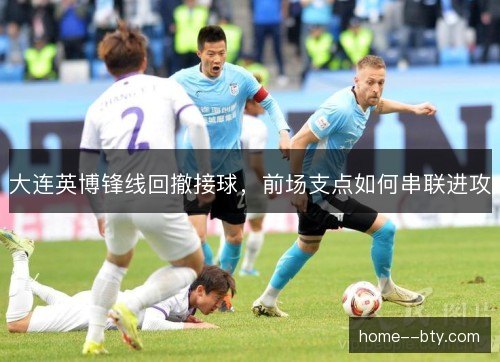 大连英博锋线回撤接球，前场支点如何串联进攻